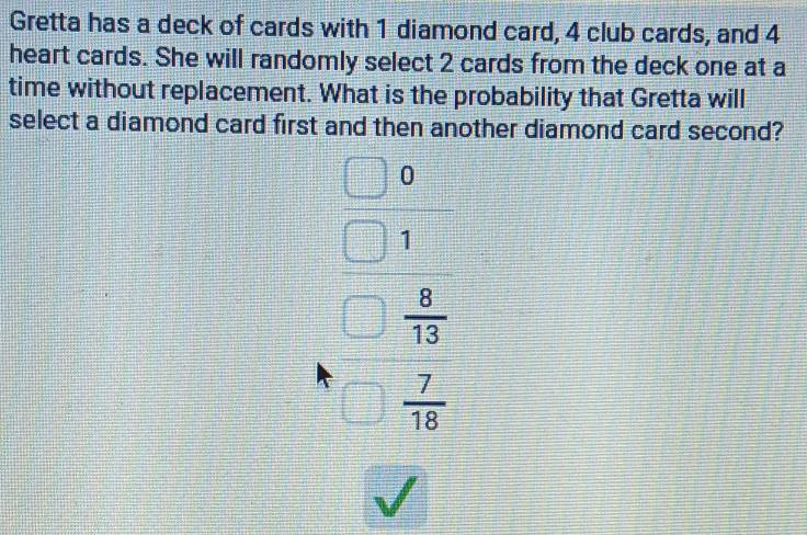 Gretta has a deck of cards with 1 diamond card, 4 club cards, and 4
heart cards. She will randomly select 2 cards from the deck one at a 
time without replacement. What is the probability that Gretta will 
select a diamond card first and then another diamond card second?
beginarrayr □ □  □ 1 □ 1 □ 5endarray  beginarrayr 1 -□  hline □ endarray
l t_□ 