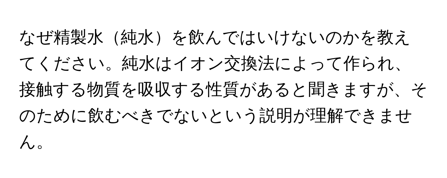 なぜ精製水純水を飲んではいけないのかを教えてください。純水はイオン交換法によって作られ、接触する物質を吸収する性質があると聞きますが、そのために飲むべきでないという説明が理解できません。