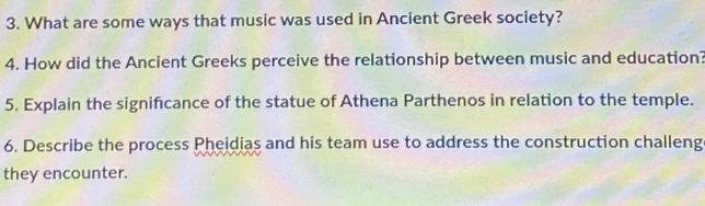 What are some ways that music was used in Ancient Greek society? 
4. How did the Ancient Greeks perceive the relationship between music and education? 
5. Explain the significance of the statue of Athena Parthenos in relation to the temple. 
6. Describe the process Pheidias and his team use to address the construction challeng 
they encounter.