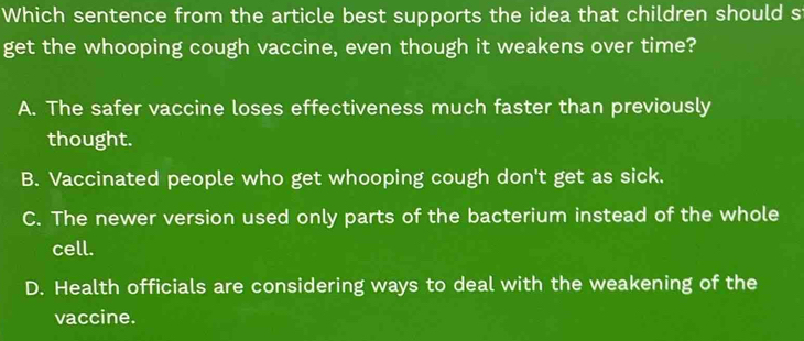 Which sentence from the article best supports the idea that children should s
get the whooping cough vaccine, even though it weakens over time?
A. The safer vaccine loses effectiveness much faster than previously
thought.
B. Vaccinated people who get whooping cough don't get as sick.
C. The newer version used only parts of the bacterium instead of the whole
cell.
D. Health officials are considering ways to deal with the weakening of the
vaccine.