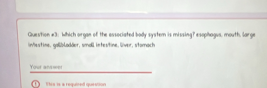 Question #3: Which organ of the associated body system is missing? esophagus, mouth, large 
intestine, gallbladder, small intestine, liver, stomach 
Your answer 
! This is a required question