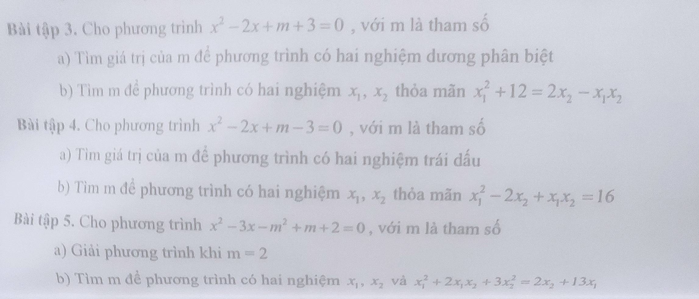 Bài tập 3. Cho phương trình x^2-2x+m+3=0 , với m là tham shat 0
a) Tìm giá trị của m để phương trình có hai nghiệm dương phân biệt 
b) Tìm m để phương trình có hai nghiệm x_1, x_2 thỏa mãn x_1^(2+12=2x_2)-x_1x_2
Bài tập 4. Cho phương trình x^2-2x+m-3=0 , với m là tham số 
a) Tìm giá trị của m để phương trình có hai nghiệm trái đấu 
b) Tìm m để phương trình có hai nghiệm x_1, x_2 thỏa mãn x_1^(2-2x_2)+x_1x_2=16
Bài tập 5. Cho phương trình x^2-3x-m^2+m+2=0 , với m là tham số 
a) Giải phương trình khi m=2
b) Tìm m đề phương trình có hai nghiệm x_1, x_2 và x_1^(2+2x_1)x_2+3x_2^(2=2x_2)+13x_1