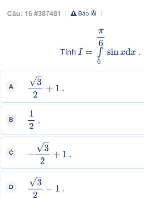 16 #387481 | ▲ Báo lỗi
Tính I=∈tlimits _0^((frac π)6)sin xdx.
A  sqrt(3)/2 +1.
B  1/2 .
C - sqrt(3)/2 +1.
D  sqrt(3)/2 -1.