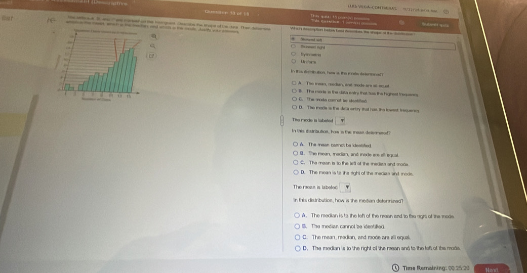 ==cistive
LUIS-VEGA-CONTRERAS 122 /24 80A n
Question 10 of 19 Tis quc 15 pom(s po===
This question: 1 pontis) css
lhe afthrsul, I ans '' wee marked on te hsengsaist. Deacsibe the shape of the cata Then delarmine Which descuption below best descabes the shape of the distferons ?
sots e me mest, which ie iow me art and wouh a the mode. Jusfity your smssen
Skawed suf
Slvneed right
Bymmetria
Uniform
In this distribution, how is the mode determaned?
A. The mean, median, and mode are all equal
B. The mode is the data entry that has the highest trequence
d 1 th C. The mode cannot be identifted
D. The mode is the data entry that has the lowest frequency
The mode is labefed
In this distribution, how is the mean determined?
A. The mean cannot be idenlified
B. The mean, median, and mode are all equal
C. The mean is to the left of the median and mode.
D. The mean is to the right of the median and mode.
The mean is labeled
In this distribution, how is the median determined?
A. The median is to the left of the mean and to the right of the mode
B. The median cannot be identified.
C. The mean, median, and mode are all equal.
D. The median is to the right of the mean and to the left of the moda
Time Remaining: 00.25:20 Next