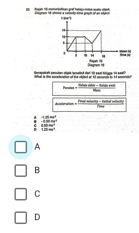 Rajah 16 menunjukkan graf halaju-masa suatu objek.
Diagram 16 shows a velocity-time graph of an object.
Rajah 16
Diagram 16
Berapakah pecutan objek tersebut dari 10 saat hińgga 14 saat?
What is the acceleration of the object at 10 seconds to 14 seconds?
Pecutan = Halaju akhir — Hal juawal
Masa
Acceleration = Final velocity — Initial velocity
Time
A -1.25ms^(-2)
B -0.50ms^(-2)
C 0.50ms^(-2)
D 1.25ms^(-2).
A
B
C
D