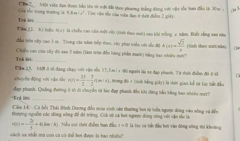 Cầu 7 Một viên đạn được bắn lên từ mặt đất theo phương thẳng đứng với vận tốc ban đầu là 30m s Câu 3,
Gia tốc trọng trường là 9,8m/s^2. Tìm vận tốc của viên đạn ở thời điểm 2 giây.
Trả lời:_
Câu 12. Kí hiệu h(x) là chiều cao của một cây (tính theo mét) sau khi trồng x năm. Biết rằng sau năm
đầu tiên cây cao 3 m . Trong các năm tiếp theo, cây phát triển với tốc độ h'(x)= sqrt(2)/x  (tính theo mét/năm) Câu
Chiều cao của cây đó sau 5 năm (làm tròn đến hàng phần mười) bằng bao nhiêu mét?
Trả lời:_
Câu 13. Một ô tô đang chạy với vận tốc 17,5m/s thì người lái xe đạp phanh. Từ thời điểm đó ô tô Cũ
chuyển động với vận tốc v(t)= 35/2 - 7/2 t(m/s) , trong đó t (tính bằng giây) là thời gian kể từ lúc bắt đầu
đạp phanh. Quãng đường ô tô di chuyển từ lúc đạp phanh đến khi dừng hẳn bằng bao nhiêu mét?
*Trả lời:_
Câu 14. Cá hồi Thái Bình Dương đến mùa sinh sản thường bơi từ biển ngược dòng vào sông và đến (
thượng nguồn các dòng sông để đẻ trứng. Giả sử cá bơi ngược dòng sông với vận tốc là
v(t)=- 2t/5 +4(km/h). Nếu coi thời điểm ban đầu t=0 là lúc cá bắt đầu bơi vào dòng sông thì khoảng
cách xa nhất mà con cá có thể bơi được là bao nhiêu?