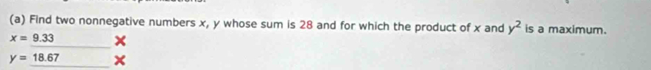 Find two nonnegative numbers x, y whose sum is 28 and for which the product of x and y^2 is a maximum.
x=9.33
y=_ 18.67