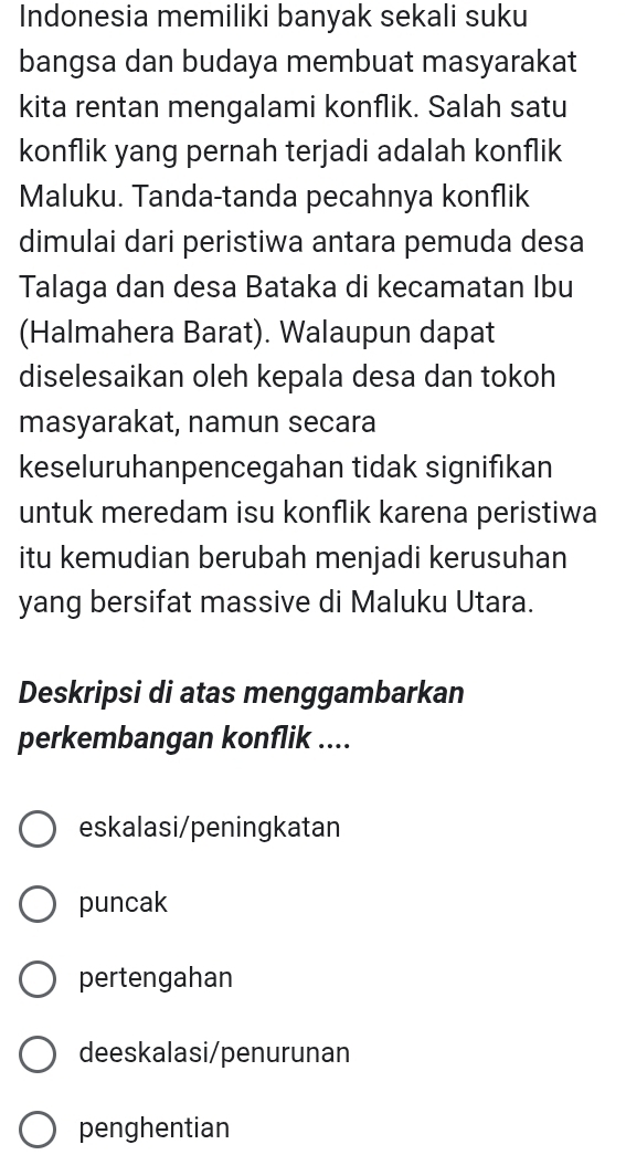 Indonesia memiliki banyak sekali suku
bangsa dan budaya membuat masyarakat
kita rentan mengalami konflik. Salah satu
konflik yang pernah terjadi adalah konflik
Maluku. Tanda-tanda pecahnya konflik
dimulai dari peristiwa antara pemuda desa
Talaga dan desa Bataka di kecamatan Ibu
(Halmahera Barat). Walaupun dapat
diselesaikan oleh kepala desa dan tokoh
masyarakat, namun secara
keseluruhanpencegahan tidak signifıkan
untuk meredam isu konflik karena peristiwa
itu kemudian berubah menjadi kerusuhan
yang bersifat massive di Maluku Utara.
Deskripsi di atas menggambarkan
perkembangan konflik ....
eskalasi/peningkatan
puncak
pertengahan
deeskalasi/penurunan
penghentian