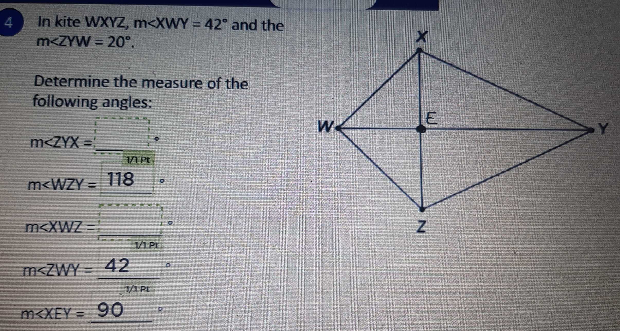 In kite WXYZ, m and the
m∠ ZYW=20°. 
Determine the measure of the 
following angles: 
m∠ ZYX=_ ^□ _ ^circ  
1/1 Pt
m∠ WZY=_ (118)°
m∠ XWZ=(_ )^(_ )
m
m∠ XEY=_ (90)°