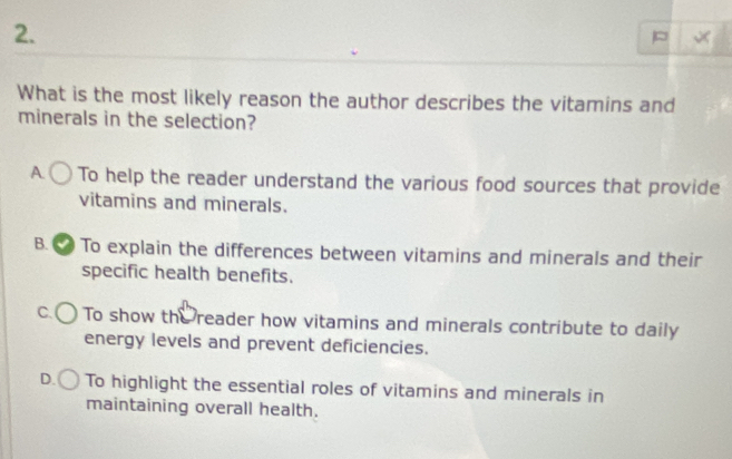 What is the most likely reason the author describes the vitamins and
minerals in the selection?
A. To help the reader understand the various food sources that provide
vitamins and minerals.
B. To explain the differences between vitamins and minerals and their
specific health benefits.
C. To show the reader how vitamins and minerals contribute to daily
energy levels and prevent deficiencies.
D. To highlight the essential roles of vitamins and minerals in
maintaining overall health.