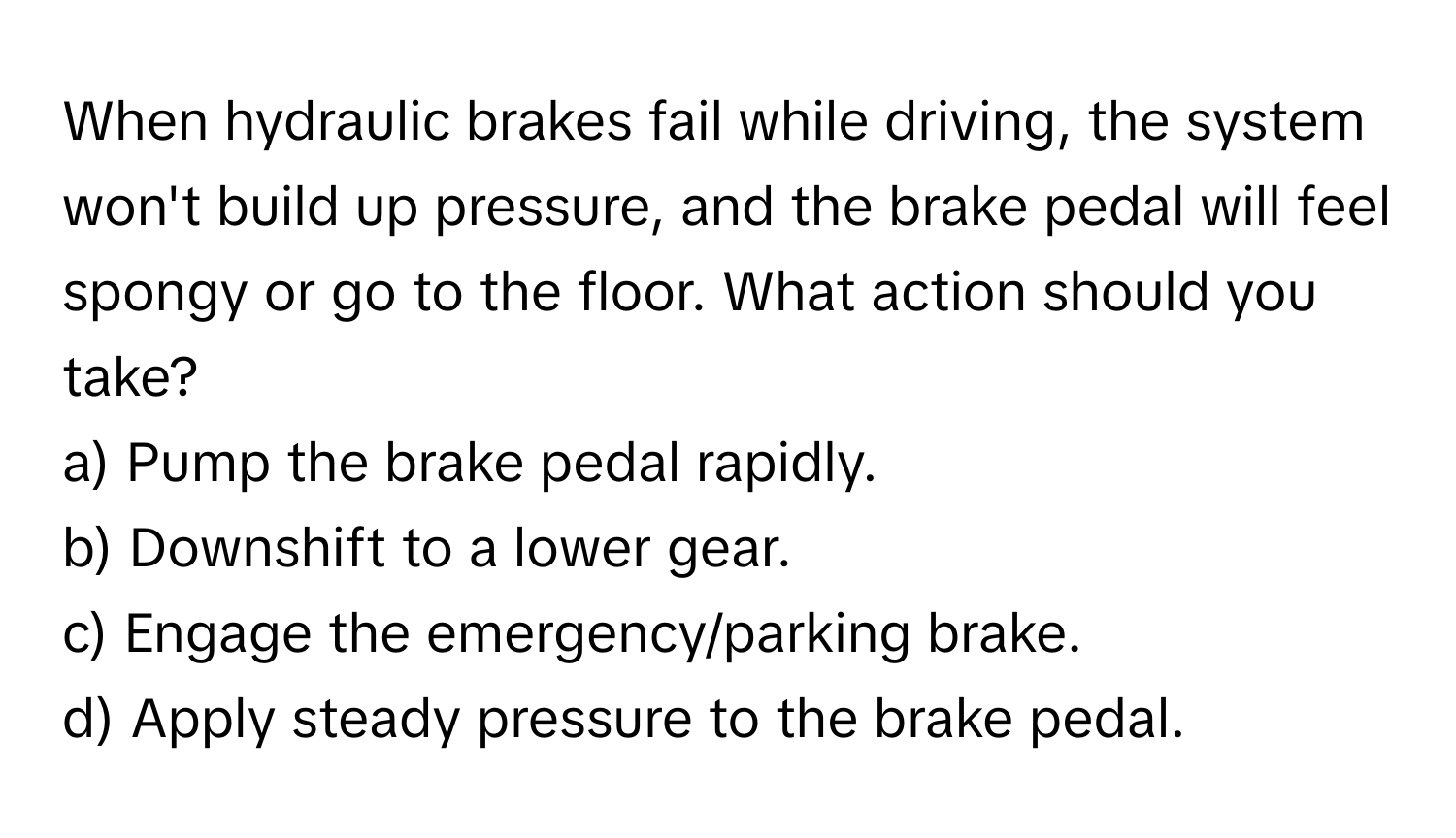 When hydraulic brakes fail while driving, the system won't build up pressure, and the brake pedal will feel spongy or go to the floor. What action should you take?

a) Pump the brake pedal rapidly. 
b) Downshift to a lower gear. 
c) Engage the emergency/parking brake. 
d) Apply steady pressure to the brake pedal.