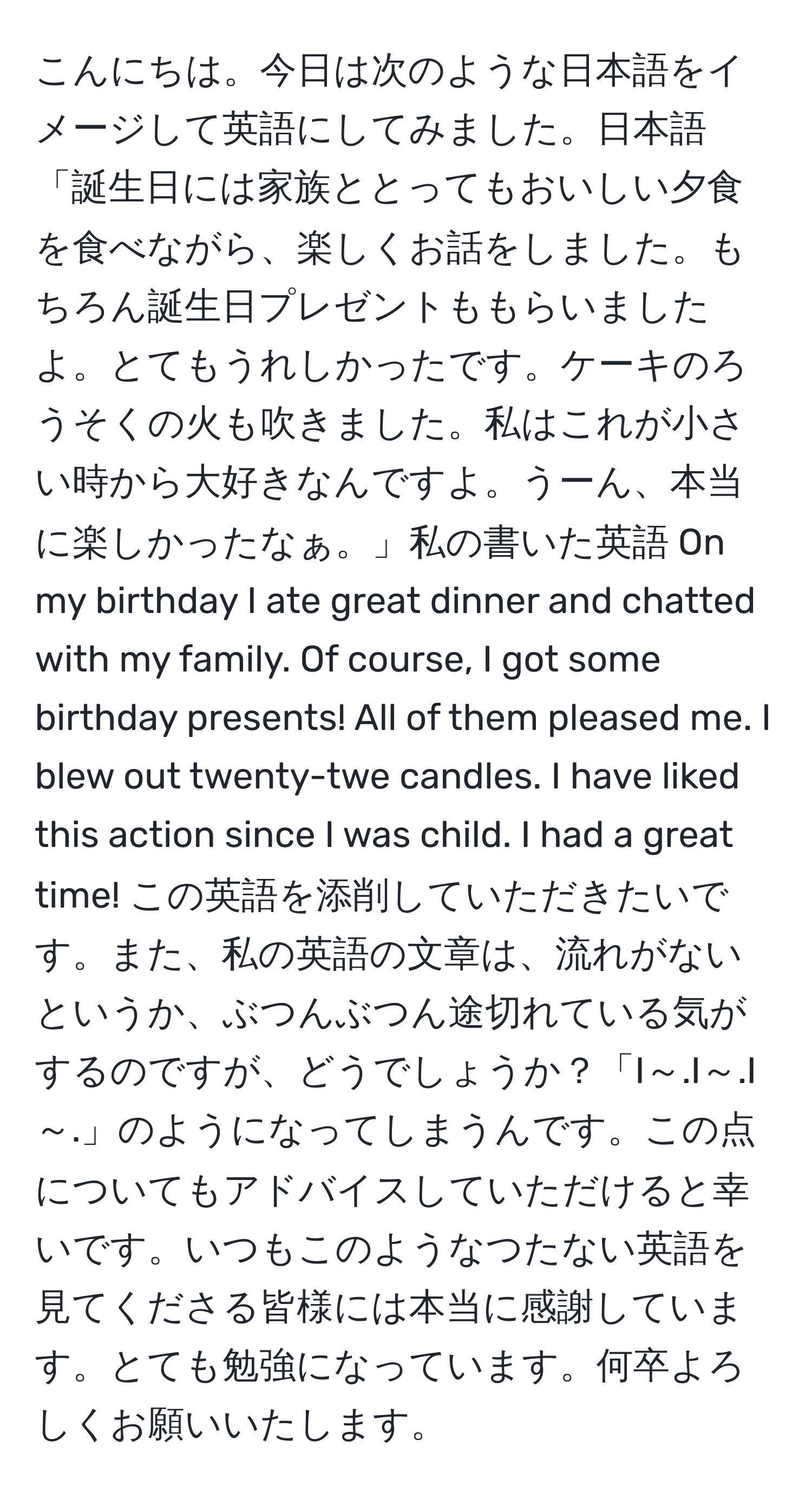 こんにちは。今日は次のような日本語をイメージして英語にしてみました。日本語「誕生日には家族ととってもおいしい夕食を食べながら、楽しくお話をしました。もちろん誕生日プレゼントももらいましたよ。とてもうれしかったです。ケーキのろうそくの火も吹きました。私はこれが小さい時から大好きなんですよ。うーん、本当に楽しかったなぁ。」私の書いた英語 On my birthday I ate great dinner and chatted with my family. Of course, I got some birthday presents! All of them pleased me. I blew out twenty-twe candles. I have liked this action since I was child. I had a great time! この英語を添削していただきたいです。また、私の英語の文章は、流れがないというか、ぶつんぶつん途切れている気がするのですが、どうでしょうか？「I～.I～.I～.」のようになってしまうんです。この点についてもアドバイスしていただけると幸いです。いつもこのようなつたない英語を見てくださる皆様には本当に感謝しています。とても勉強になっています。何卒よろしくお願いいたします。