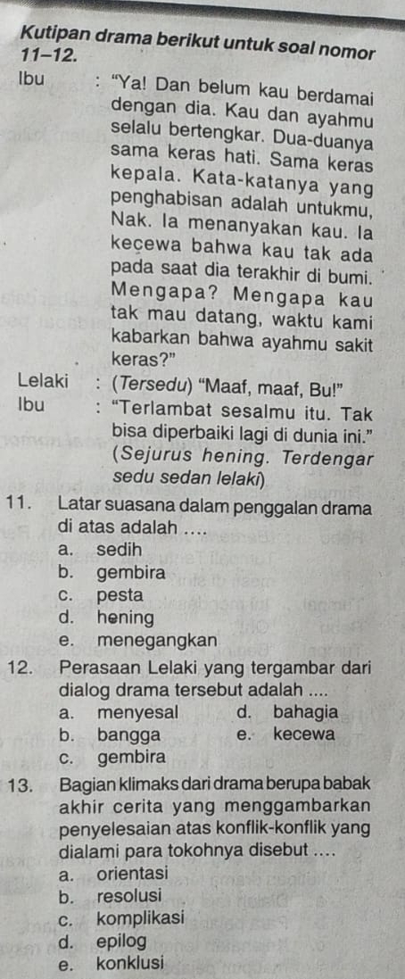 Kutipan drama berikut untuk soal nomor
11-12.
lbu : “Ya! Dan belum kau berdamai
dengan dia. Kau dan ayahmu
selalu bertengkar. Dua-duanya
sama keras hati. Sama keras
kepala. Kata-katanya yang
penghabisan adalah untukmu,
Nak. la menanyakan kau. la
kecewa bahwa kau tak ada
pada saat dia terakhir di bumi.
Mengapa? Mengapa kau
tak mau datang, waktu kami
kabarkan bahwa ayahmu sakit
keras?"
Lelaki ： (Tersedu) “Maaf, maaf, Bu!”
lbu : “Terlambat sesalmu itu. Tak
bisa diperbaiki lagi di dunia ini.”
(Sejurus hening. Terdengar
sedu sedan lelaki)
11. Latar suasana dalam penggalan drama
di atas adalah ....
a. sedih
b. gembira
c. pesta
d. hening
e. menegangkan
12. Perasaan Lelaki yang tergambar dari
dialog drama tersebut adalah ....
a. menyesal d. bahagia
b. bangga e. kecewa
c. gembira
13. Bagian klimaks dari drama berupa babak
akhir cerita yang menggambarkan 
penyelesaian atas konflik-konflik yang
dialami para tokohnya disebut ....
a. orientasi
b. resolusi
c. komplikasi
d. epilog
e. konklusi