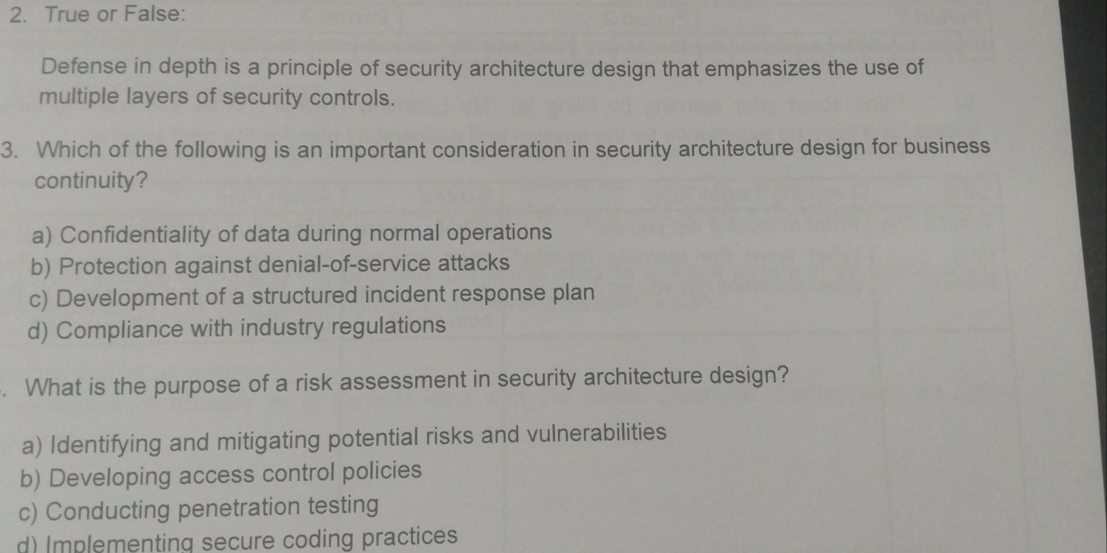 True or False:
Defense in depth is a principle of security architecture design that emphasizes the use of
multiple layers of security controls.
3. Which of the following is an important consideration in security architecture design for business
continuity?
a) Confidentiality of data during normal operations
b) Protection against denial-of-service attacks
c) Development of a structured incident response plan
d) Compliance with industry regulations
. What is the purpose of a risk assessment in security architecture design?
a) Identifying and mitigating potential risks and vulnerabilities
b) Developing access control policies
c) Conducting penetration testing
d) Implementing secure coding practices