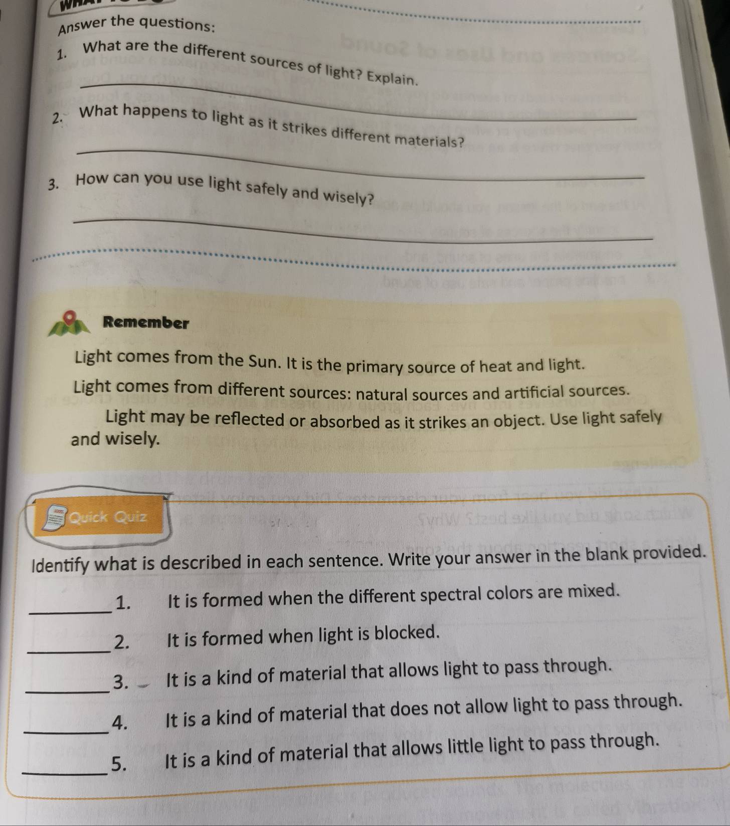 Answer the questions: 
_ 
_ 
1. What are the different sources of light? Explain. 
_ 
2. What happens to light as it strikes different materials? 
3. How can you use light safely and wisely? 
_ 
_ 
Remember 
Light comes from the Sun. It is the primary source of heat and light. 
Light comes from different sources: natural sources and artificial sources. 
Light may be reflected or absorbed as it strikes an object. Use light safely 
and wisely. 
Quick Quiz 
Identify what is described in each sentence. Write your answer in the blank provided. 
_ 
1. It is formed when the different spectral colors are mixed. 
_2. It is formed when light is blocked. 
_ 
3. It is a kind of material that allows light to pass through. 
_ 
4. yì It is a kind of material that does not allow light to pass through. 
_ 
5. € It is a kind of material that allows little light to pass through.