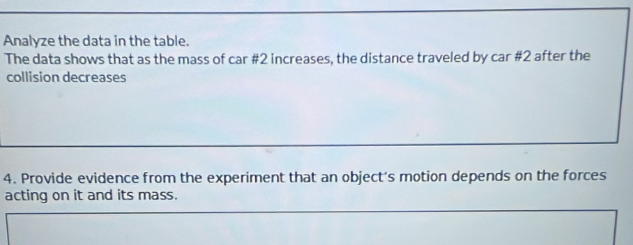 Analyze the data in the table. 
The data shows that as the mass of car #2 increases, the distance traveled by car #2 after the 
collision decreases 
4. Provide evidence from the experiment that an object's motion depends on the forces 
acting on it and its mass.