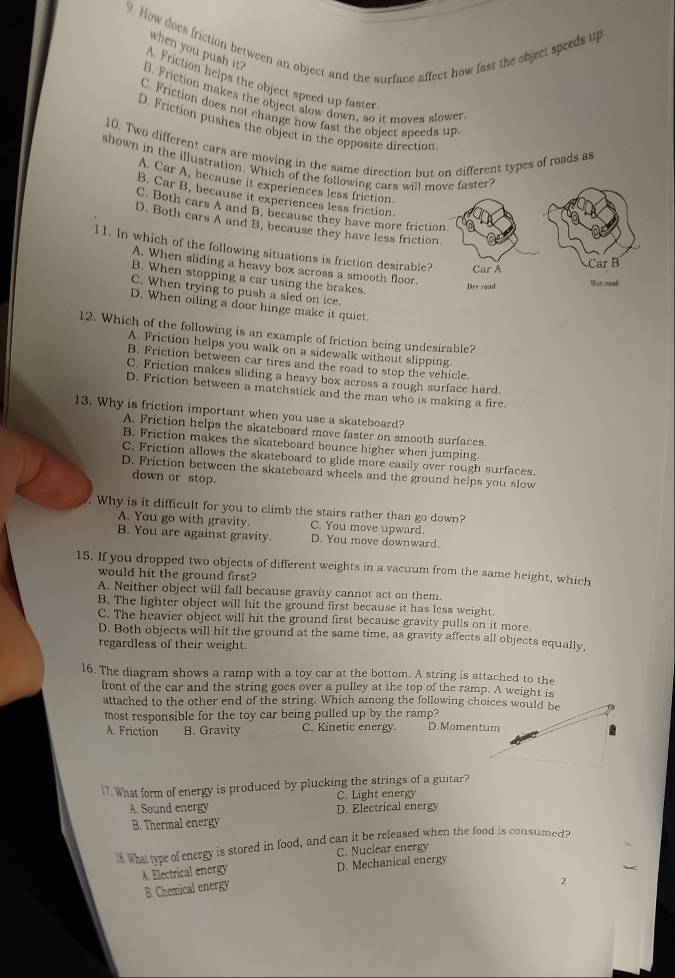 How does friction between an object and the surface affect how fast the object speeds up when you push it?
Friction helps the object speed up faster
B. Friction makes the object slow down, so it moves slower
C. Friction does not change how fast the object speeds up
D. Friction pushes the object in the opposite direction
10. Two different cars are moving in the same direction but on different types of roads as
shown in the illustration. Which of the following cars will m
A. Car A, because it experiences less friction
B. Car B, because it experiences less friction.
C. Both cars A and B. because they have more fricti
D. Both cars A and B. because they have less frictio
l1. In which of the following situations is friction desirable?
A. When sliding a heavy box across a smooth floor.
B. When stopping a car using the brakes.
C. When trying to push a sled on ice.
D. When oiling a door hinge make it quiet.
12. Which of the following is an example of friction being undesirable?
A. Friction helps you walk on a sidewalk without slipping
B. Friction between car tires and the road to stop the vehicle.
C. Friction makes sliding a heavy box across a rough surface hard.
D. Friction between a matchstick and the man who is making a fire.
13. Why is friction important when you use a skateboard?
A. Friction helps the skateboard move faster on smooth surfaces.
B. Friction makes the skateboard bounce higher when jumping.
C. Friction allows the skateboard to glide more easily over rough surfaces.
D. Friction between the skateboard wheels and the ground helps you slow
down or stop.
. Why is it difficult for you to climb the stairs rather than go down?
A. You go with gravity. C. You move upward.
B. You are against gravity. D. You move downward
15. If you dropped two objects of different weights in a vacuum from the same height, which
would hit the ground first?
A. Neither object will fall because gravity cannot act on them.
B. The lighter object will hit the ground first because it has less weight.
C. The heavier object will hit the ground first because gravity pulls on it more.
D. Both objects will hit the ground at the same time, as gravity affects all objects equally,
regardless of their weight.
16. The diagram shows a ramp with a toy car at the bottom. A string is attached to the
front of the car and the string goes over a pulley at the top of the ramp. A weight is
attached to the other end of the string. Which among the following choices would be
most responsible for the toy car being pulled up by the ramp? D.Momentum
A. Friction B. Gravity C. Kinetic energy.
17. What form of energy is produced by plucking the strings of a guitar?
A. Sound energy C. Light energy
B. Thermal energy D. Electrical energy
i Whattype of energy is stored in food, and can it be released when the food is consumed?
A. Electrical energy D. Mechanical energy C. Nuclear energy
B. Chemical energy
2.