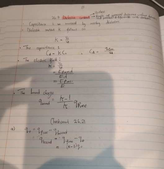 Unitless 
26. 7 Delectic consart - Ratis of pplontal distrence wrhot deag 
and poroed differenct with chelem 
Capacilance is increaned by merting dielectoc 
Dieledic constant k follows as
k=frac V_0V_1
The capacitance: C_d=frac q_erev_d
C_d=KC_0
The elecernic field:
k=frac U_0U_d
= Epred/Ed 
=frac E_f∈fty E
The board clarge
q_round= (k-1)/k q_fo ee 
Checkpaint 26.21 
a q_0=q_f,ee-q_1bound
q_bound=q_free-q_0
=(k-1)q_0