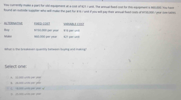 You currently make a part for old equipment at a cost of $21 / unit. The annual fixed cost for this equipment is $60,000. You have
found an outside supplier who will make the part for $16 / unit if you will pay their annual fixed costs of $150,000 / year (see table).
ALTERNATIVE FIXED COST VARIABLE COST
Buy 。 $150,000 per year $16 per unit
Make $60,000 per year $21 per unit
What is the breakeven quantity between buying and making?
Select one:
A. 32.000 units per year
B. 26,000 units per year
C. 18.000 units per year
D. 25.000 units per year