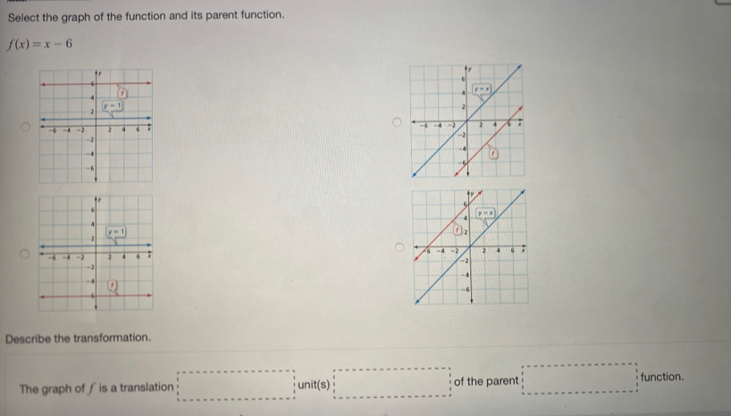 Select the graph of the function and its parent function.
f(x)=x-6

Describe the transformation.
The graph of ∫ is a translation □ unit(s)□ of the parent □ function.