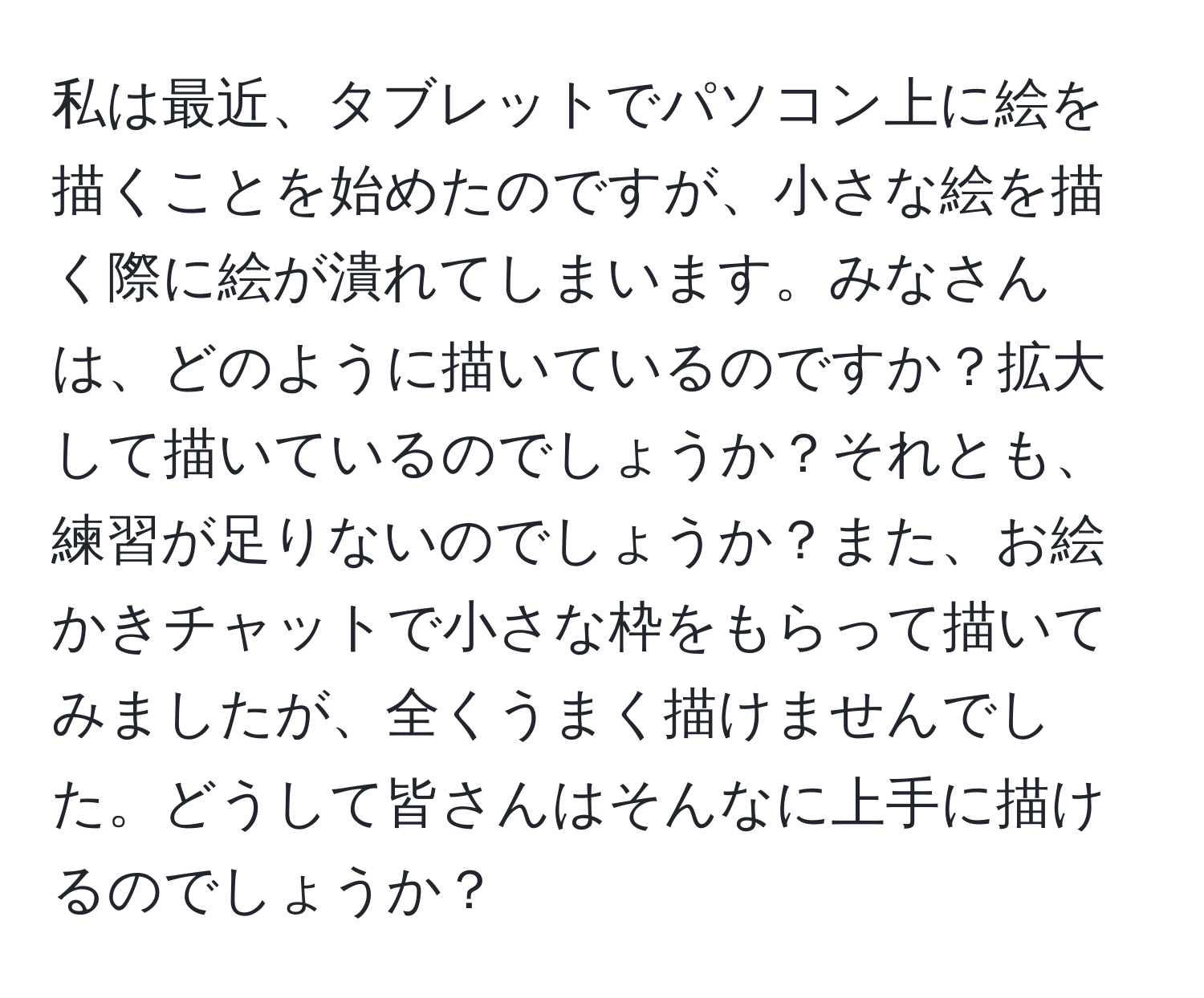 私は最近、タブレットでパソコン上に絵を描くことを始めたのですが、小さな絵を描く際に絵が潰れてしまいます。みなさんは、どのように描いているのですか？拡大して描いているのでしょうか？それとも、練習が足りないのでしょうか？また、お絵かきチャットで小さな枠をもらって描いてみましたが、全くうまく描けませんでした。どうして皆さんはそんなに上手に描けるのでしょうか？