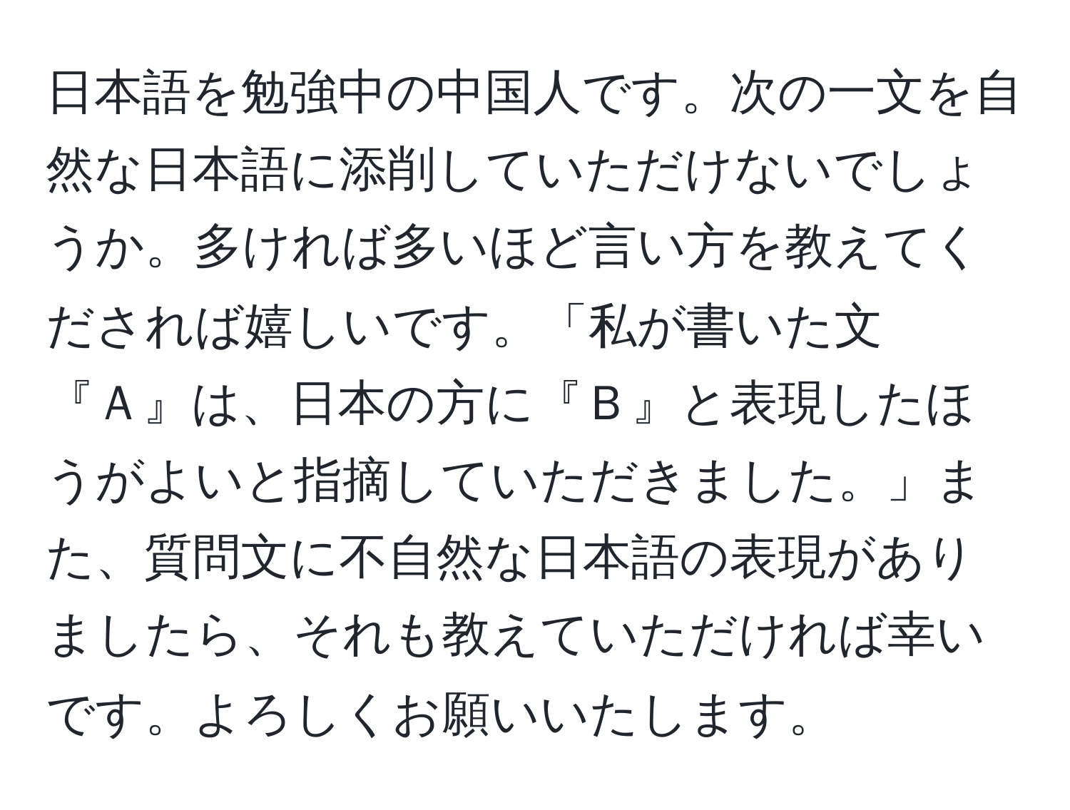 日本語を勉強中の中国人です。次の一文を自然な日本語に添削していただけないでしょうか。多ければ多いほど言い方を教えてくだされば嬉しいです。「私が書いた文『Ａ』は、日本の方に『Ｂ』と表現したほうがよいと指摘していただきました。」また、質問文に不自然な日本語の表現がありましたら、それも教えていただければ幸いです。よろしくお願いいたします。