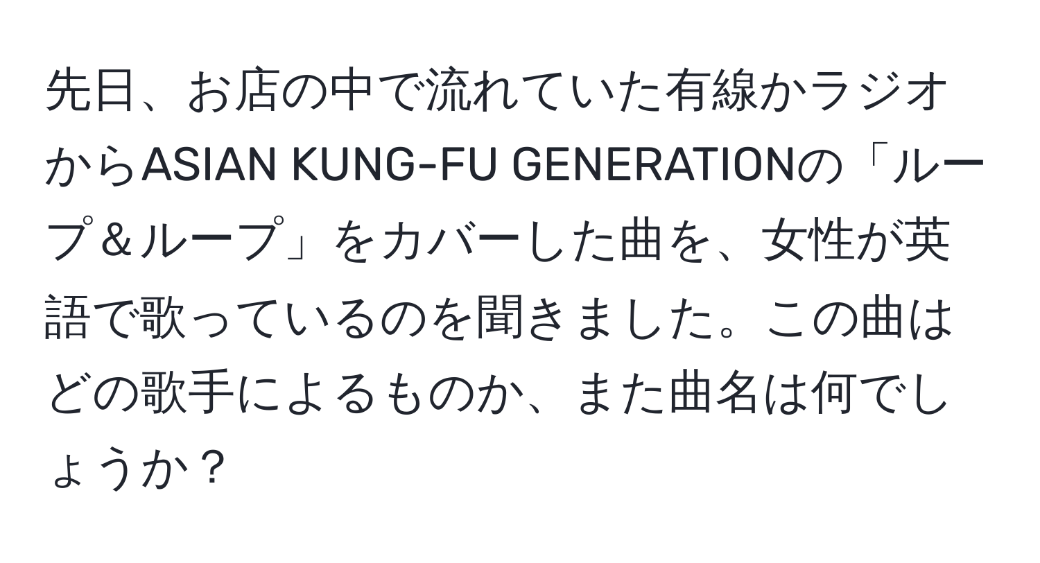 先日、お店の中で流れていた有線かラジオからASIAN KUNG-FU GENERATIONの「ループ＆ループ」をカバーした曲を、女性が英語で歌っているのを聞きました。この曲はどの歌手によるものか、また曲名は何でしょうか？