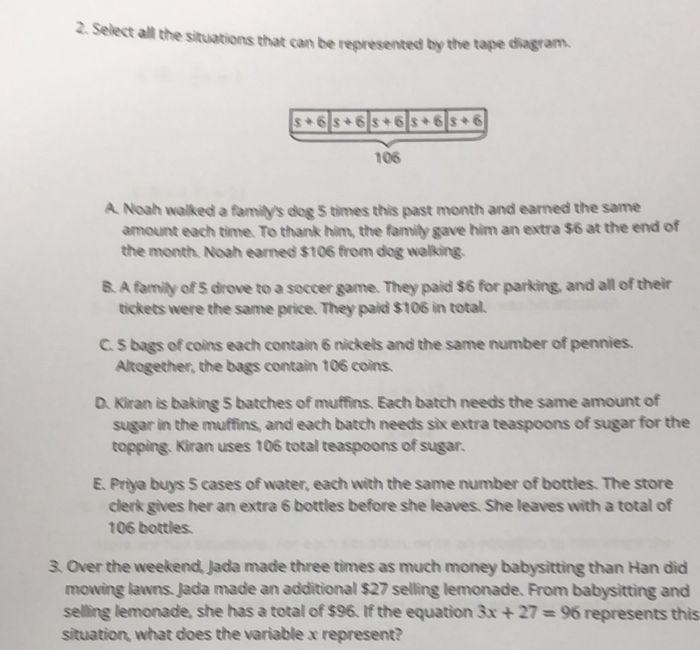 Select all the situations that can be represented by the tape diagram.
A. Noah walked a family's dog 5 times this past month and earned the same
amount each time. To thank him, the family gave him an extra $6 at the end of
the month. Noah earned $106 from dog walking.
B. A family of 5 drove to a soccer game. They paid $6 for parking, and all of their
tickets were the same price. They paid $106 in total.
C. 5 bags of coins each contain 6 nickels and the same number of pennies.
Altogether, the bags contain 106 coins.
D. Kiran is baking 5 batches of muffins. Each batch needs the same amount of
sugar in the muffins, and each batch needs six extra teaspoons of sugar for the
topping. Kiran uses 106 total teaspoons of sugar.
E. Priya buys 5 cases of water, each with the same number of bottles. The store
clerk gives her an extra 6 bottles before she leaves. She leaves with a total of
106 bottles.
3. Over the weekend, Jada made three times as much money babysitting than Han did
mowing lawns. Jada made an additional $27 selling lemonade. From babysitting and
selling lemonade, she has a total of $96. If the equation 3x+27=96 represents this
situation, what does the variable x represent?