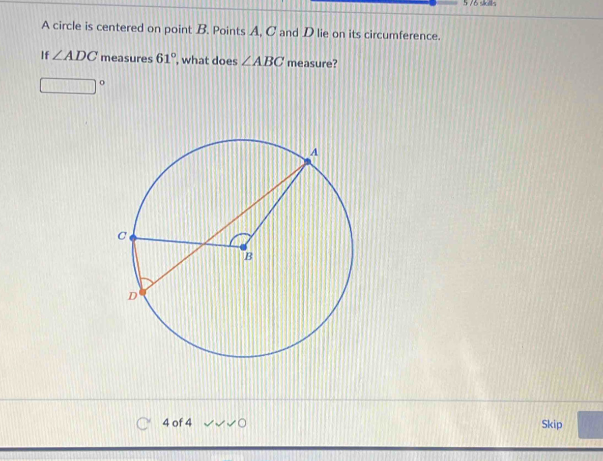 5 /6 skills 
A circle is centered on point B. Points A, C and D lie on its circumference. 
If ∠ ADC measures 61° , what does ∠ ABC measure? 
4 of 4 Skip