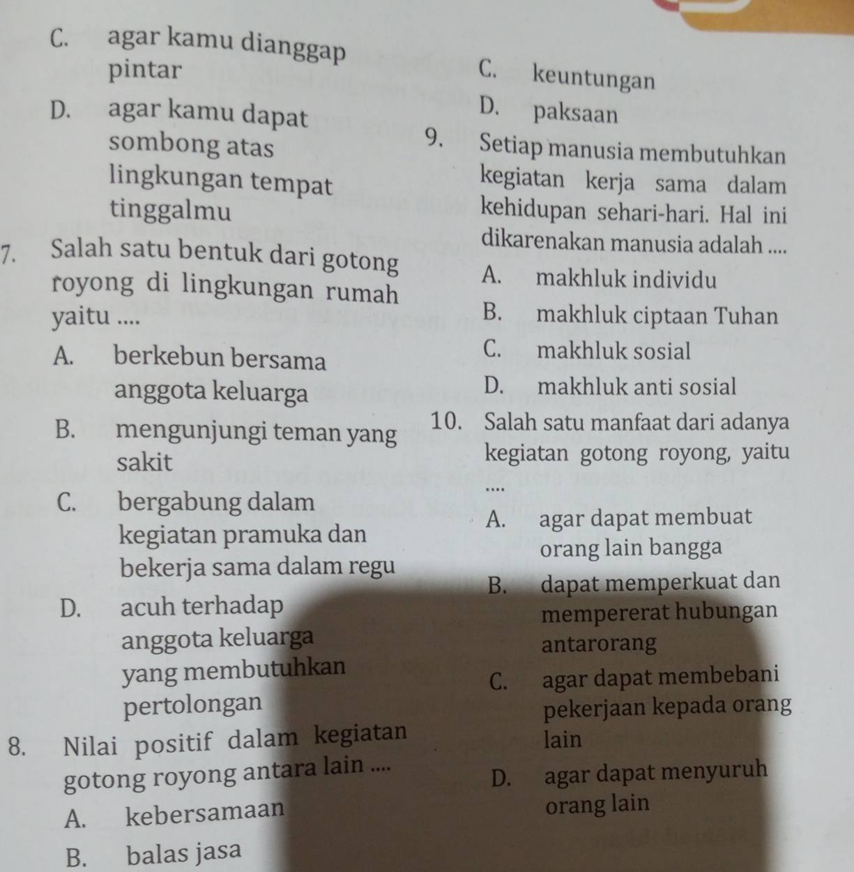 C. agar kamu dianggap C. keuntungan
pintar
D. agar kamu dapat
D. paksaan
sombong atas
9. Setiap manusia membutuhkan
lingkungan tempat
kegiatan kerja sama dalam
tinggalmu kehidupan sehari-hari. Hal ini
dikarenakan manusia adalah ....
7. Salah satu bentuk dari gotong
A. makhluk individu
royong di lingkungan rumah
yaitu .... B. makhluk ciptaan Tuhan
A. berkebun bersama
C. makhluk sosial
anggota keluarga
D. makhluk anti sosial
10. Salah satu manfaat dari adanya
B. mengunjungi teman yang
sakit
kegiatan gotong royong, yaitu
C. bergabung dalam
..
A. agar dapat membuat
kegiatan pramuka dan
orang lain bangga
bekerja sama dalam regu
B. dapat memperkuat dan
D. acuh terhadap
mempererat hubungan
anggota keluarga
antarorang
yang membutuhkan
C. agar dapat membebani
pertolongan
pekerjaan kepada orang
8. Nilai positif dalam kegiatan lain
gotong royong antara lain ....
D. agar dapat menyuruh
A. kebersamaan orang lain
B. balas jasa