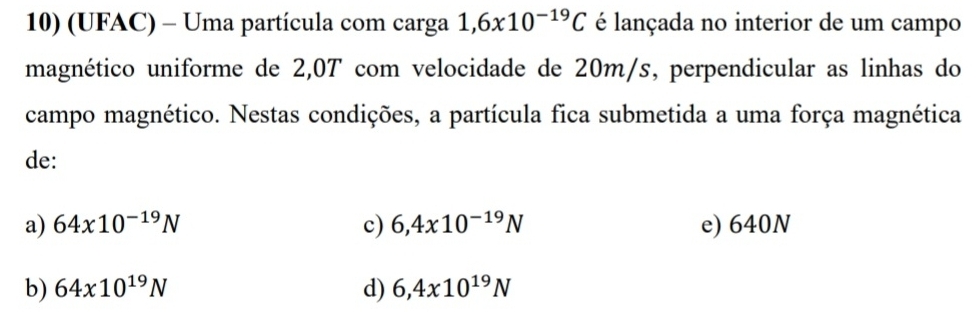 (UFAC) - Uma partícula com carga 1,6x10^(-19)C é lançada no interior de um campo
magnético uniforme de 2,0T com velocidade de 20m/s, perpendicular as linhas do
campo magnético. Nestas condições, a partícula fica submetida a uma força magnética
de:
a) 64x10^(-19)N c) 6,4x10^(-19)N e) 640N
b) 64* 10^(19)N d) 6,4x10^(19)N