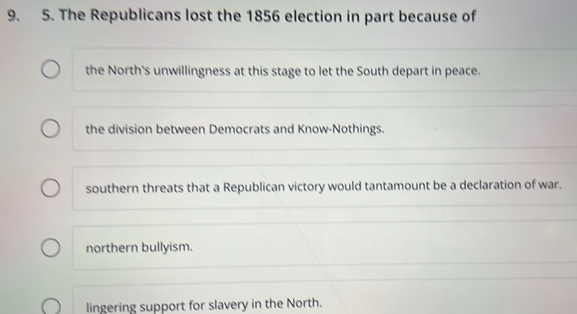 The Republicans lost the 1856 election in part because of
the North's unwillingness at this stage to let the South depart in peace.
the division between Democrats and Know-Nothings.
southern threats that a Republican victory would tantamount be a declaration of war.
northern bullyism.
lingering support for slavery in the North.