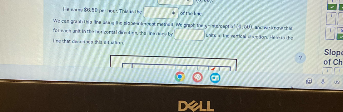 He earns $6.50 per hour. This is the of the line. 
We can graph this line using the slope-intercept method. We gr aph the y-intercept of (0,50) , and we know that i 
for each unit in the horizontal direction, the line rises by sqrt() frac a_P units in the vertical direction. Here is the 
line that describes this situation. 
Slope 
? of Ch 
US