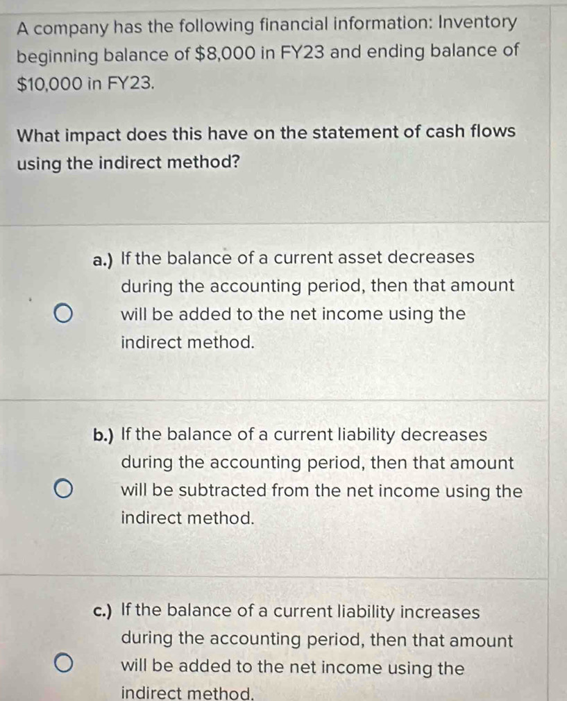 A company has the following financial information: Inventory
beginning balance of $8,000 in FY23 and ending balance of
$10,000 in FY23.
What impact does this have on the statement of cash flows
using the indirect method?
a.) If the balance of a current asset decreases
during the accounting period, then that amount
will be added to the net income using the
indirect method.
b.) If the balance of a current liability decreases
during the accounting period, then that amount
will be subtracted from the net income using the
indirect method.
c.) If the balance of a current liability increases
during the accounting period, then that amount
will be added to the net income using the
indirect method.