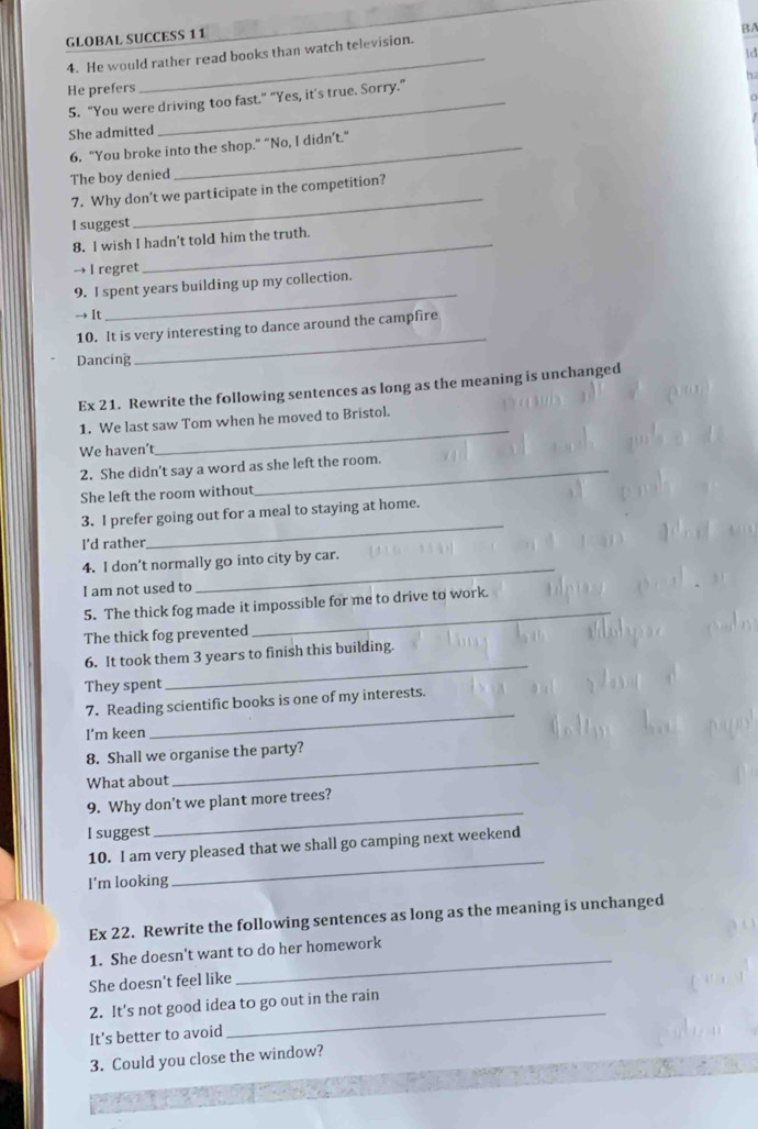 GLOBAL SUCCESS 11 
BA 
id 
4. He would rather read books than watch television. 
ha 
He prefers 
5. “You were driving too fast.” "Yes, it's true. Sorry." 
She admitted 
6. “You broke into the shop.” “No, I didn’t.” 
The boy denied 
7. Why don't we participate in the competition? 
I suggest 
_ 
8. l wish I hadn't told him the truth. 
→ I regret 
_ 
9. I spent years building up my collection. 
→ It 
10. It is very interesting to dance around the campfire 
Dancing 
_ 
Ex 21. Rewrite the following sentences as long as the meaning is unchanged 
1. We last saw Tom when he moved to Bristol. 
We haven't 
_ 
2. She didn't say a word as she left the room. 
She left the room without 
_ 
3. I prefer going out for a meal to staying at home. 
I’d rather 
4. I don’t normally go into city by car. 
I am not used to 
5. The thick fog made it impossible for me to drive to work. 
The thick fog prevented 
_ 
_ 
6. It took them 3 years to finish this building. 
They spent 
7. Reading scientific books is one of my interests. 
I’m keen 
_ 
8. Shall we organise the party? 
What about 
_ 
9. Why don't we plant more trees? 
I suggest 
_ 
10. I am very pleased that we shall go camping next weekend 
I'm looking 
_ 
Ex 22. Rewrite the following sentences as long as the meaning is unchanged 
1. She doesn't want to do her homework 
She doesn't feel like 
_ 
2. It's not good idea to go out in the rain 
It's better to avoid 
_ 
3. Could you close the window?