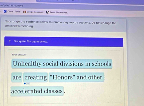 srn/quiz/1257620395 
Clever | Portal Googie classroom Aeries Student Des.... 
Rearrange the sentence below to remove any wordy sections. Do not change the 
sentence's meaning. 
Not quite! Try again below. 
Your answer 
Unhealthy social divisions in schools 
are creating "Honors" and other 
accelerated classes .