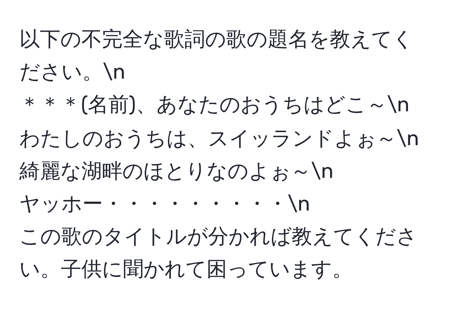 以下の不完全な歌詞の歌の題名を教えてください。n
＊＊＊(名前)、あなたのおうちはどこ～n
わたしのおうちは、スイッランドよぉ～n
綺麗な湖畔のほとりなのよぉ～n
ヤッホー・・・・・・・・・n
この歌のタイトルが分かれば教えてください。子供に聞かれて困っています。