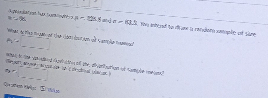 A population has parameters mu =225.8
n=95. and sigma =63.3. You intend to draw a random sample of size 
What is the mean of the distribution of sample means?
p_E=□
What is the standard deviation of the distribution of sample means? 
(Report answer accurate to 2 decimal places.)
a_2=□
Question Help: - Video