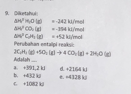 Diketahui:
△ H_1^(0H_2)O(g)=-242kJ/mol
△ H_f^(0CO_2)(g)=-394kJ/mol
△ H_1^(0C_2)H_2(g)=+52kJ/mol
Perubahan entalpi reaksi:
2C_2H_2(g)+5O_2(g)to 4CO_2(g)+2H_2O(g)
Adalah ....
a. +391,2 kJ d. +2164 kJ
b. +432 kJ e. +4328 kJ
c. +1082 kJ