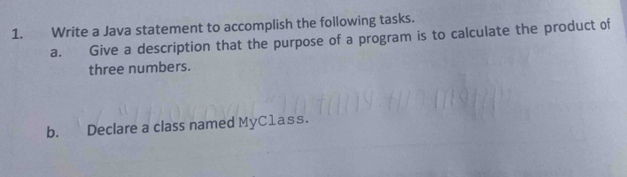 Write a Java statement to accomplish the following tasks. 
a. Give a description that the purpose of a program is to calculate the product of 
three numbers. 
b. Declare a class named MyC1ass.