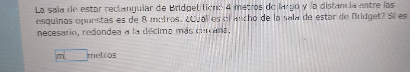 La sala de estar rectangular de Bridget tiene 4 metros de largo y la distancia entre las 
esquinas opuestas es de 8 metros. ¿Cuál es el ancho de la sala de estar de Bridget? Si es 
necesario, redondea a la décima más cercana.
m□ metros