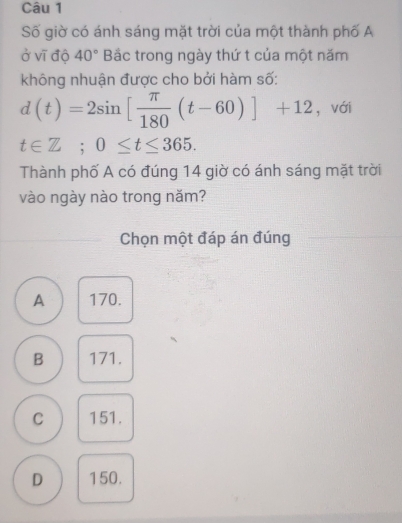 Số giờ có ánh sáng mặt trời của một thành phố A
ở vĩ độ 40° Bắc trong ngày thứ t của một năm
không nhuận được cho bởi hàm số:
d(t)=2sin [ π /180 (t-60)]+12 ，với
t∈ Z; 0≤ t≤ 365. 
Thành phố A có đúng 14 giờ có ánh sáng mặt trời
vào ngày nào trong năm?
Chọn một đáp án đúng
A 170.
B 171.
C 151.
D 150.