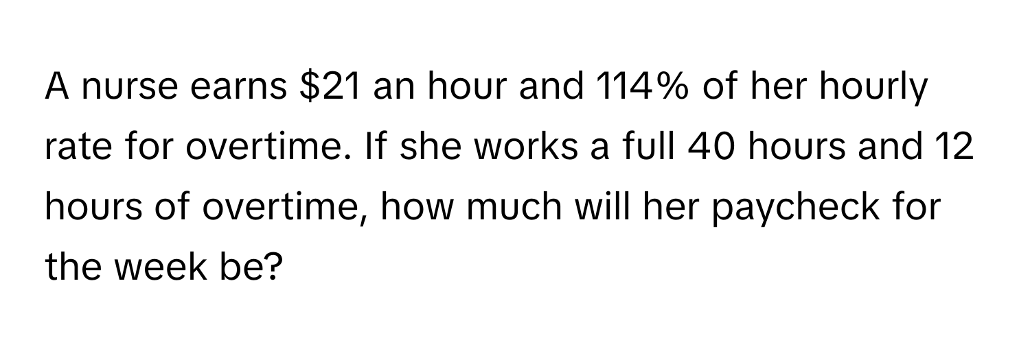 A nurse earns $21 an hour and 114% of her hourly rate for overtime. If she works a full 40 hours and 12 hours of overtime, how much will her paycheck for the week be?