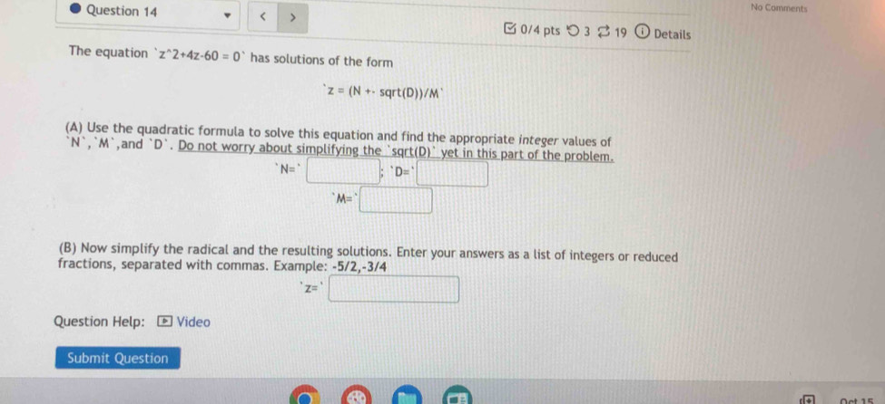 No Comments 
Question 14 < > 0/4 pts つ3 19 D Details 
The equation ` z z^(wedge) 2+4z-60=0 has solutions of the form
z=(N+· sqrt(D))/M^.
(A) Use the quadratic formula to solve this equation and find the appropriate integer values of
N^(^·), ^^·  ,and ` D `. Do not worry about simplifying the `sqrt(D)` yet in this part of the problem.
^· N;^D=^circ □
M=□
(B) Now simplify the radical and the resulting solutions. Enter your answers as a list of integers or reduced 
fractions, separated with commas. Example: -5/2, -3/4
z=□
Question Help: Video 
Submit Question