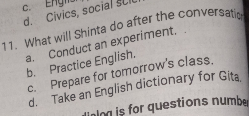 c. Engls
d. Civics, social scl
11. What will Shinta do after the conversation
a. Conduct an experiment.
b. Practice English.
c. Prepare for tomorrow's class.
d. Take an English dictionary for Gita.
iee g is for questions number