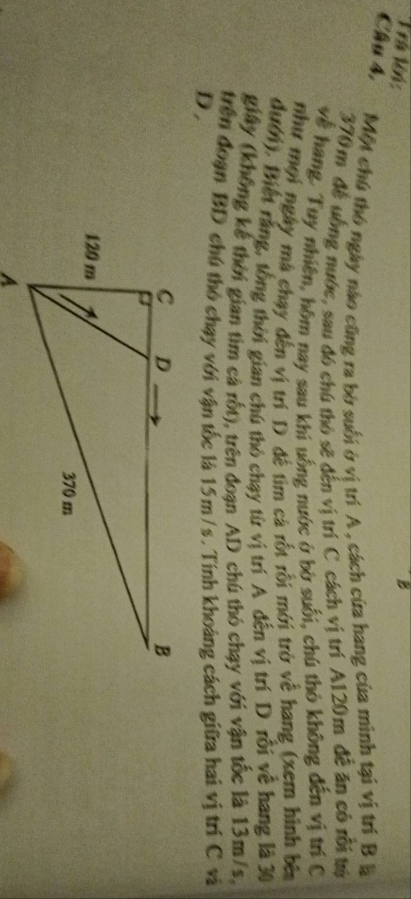 Trá lên: 
B 
Cầu 4, Một chú thó ngày nào cũng ra bờ suối ở vị trí A , cách cứa hang của minh tại vị trí B là
370m đề uồng nước, sau đó chú thỏ sẽ đến vị trí C cách vị trí A120m đễ ăn có rồi trả 
về hang. Tuy nhiên, hôm nay sau khi uống nước ở bờ suối, chú thỏ không đến vị trí C 
như mọi ngày mà chạy đến vị trí D để tìm cá rốt rồi mới trở về hang (xem hình bên 
đưới). Biết rằng, tổng thời gian chú thỏ chạy từ vị trí A đến vị trí D rỗi về hang là 30
giây (không kể thời gian tim cả rốt), trên đoạn AD chú thỏ chạy với vận tốc là 13m/s, 
trên đoạn BD chú thó chạy với vận tốc là 15m /s. Tính khoảng cách giữa hai vị trí C và 
D.