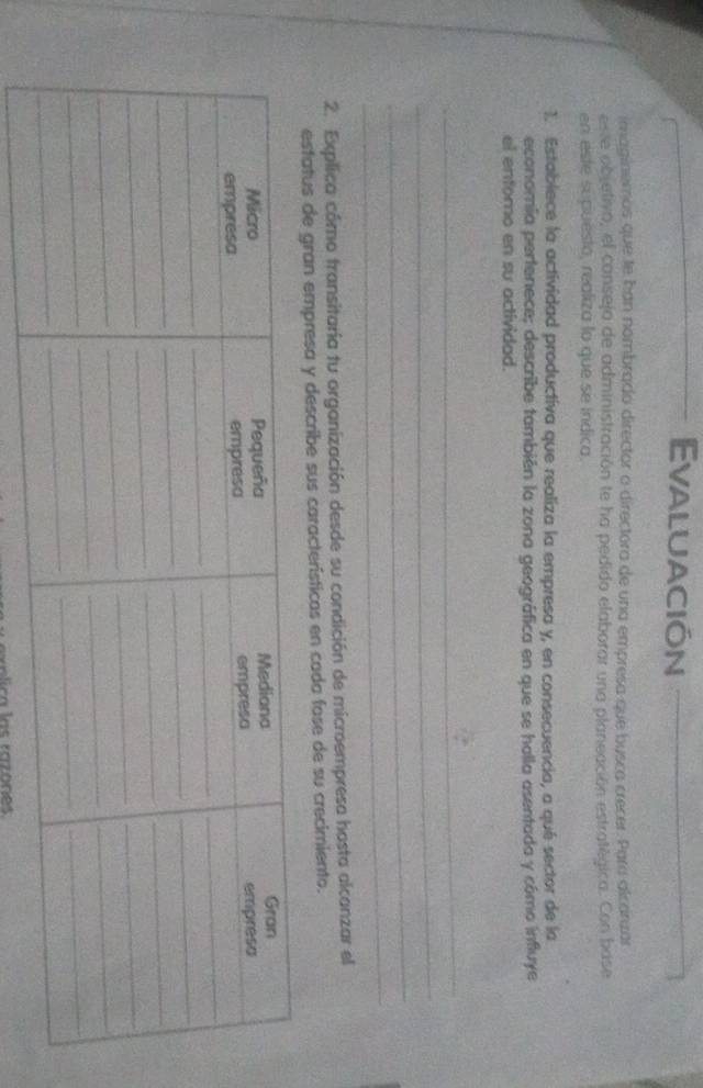 Evaluación 
imaginemos que te han nombrado director o directora de una empresa que busca crecer. Para alcárzar 
este abjetivo, el consejo de administración te ha pedido elaborar una planeación estratégica. Con base 
en este supuestó, realiza lo que se indica. 
1. Establece la actividad productiva que realiza la empresa y, en consecuencia, a qué sector de la 
economía pertenece; describe también la zona geográfica en que se halla asentada y cómo influye 
el entomo en su actividad. 
_ 
_ 
_ 
_ 
2. Explica cómo transitaria tu organización desde su condición de microempresa hosta alcanzar el 
estatus de gran empresa y describe sus características en cada fase de su crecimiento. 
n lica las razónes
