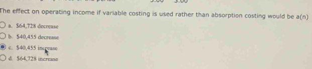 The effect on operating income if variable costing is used rather than absorption costing would be a(n)
a. $64,728 decrease
b $40,455 decrease
c. $40,455 increase
d. $64,728 increase