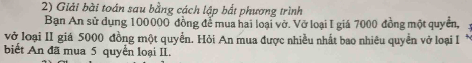 Giải bài toán sau bằng cách lập bất phương trình 
Bạn An sử dụng 100000 đồng để mua hai loại vở. Vở loại I giá 7000 đồng một quyền, 
vở loại II giá 5000 đồng một quyển. Hỏi An mua được nhiều nhất bao nhiêu quyền vở loại I * 
biết An đã mua 5 quyển loại II.