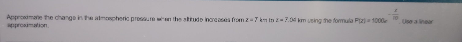 Approximate the change in the atmospheric pressure when the altitude increases from z=7km to z=7.04km using the formula P(z)=1000e^(-frac z)10. , Use a linear 
approximation.